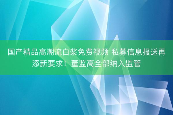 国产精品高潮流白浆免费视频 私募信息报送再添新要求！董监高全部纳入监管