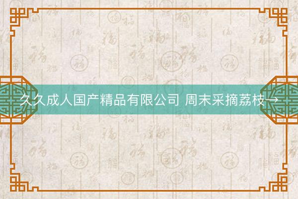 久久成人国产精品有限公司 周末采摘荔枝→