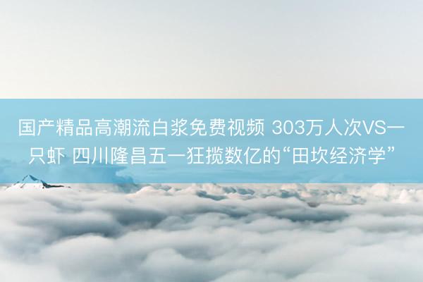 国产精品高潮流白浆免费视频 303万人次VS一只虾 四川隆昌五一狂揽数亿的“田坎经济学”