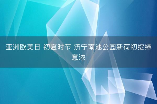 亚洲欧美日 初夏时节 济宁南池公园新荷初绽绿意浓
