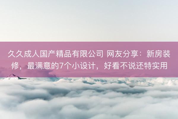 久久成人国产精品有限公司 网友分享:新房装修,最满意的7个小设计,好看不说还特实用