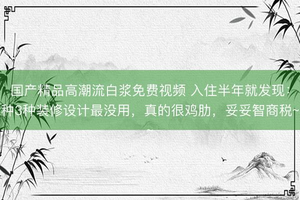 国产精品高潮流白浆免费视频 入住半年就发现：种3种装修设计最没用，真的很鸡肋，妥妥智商税~