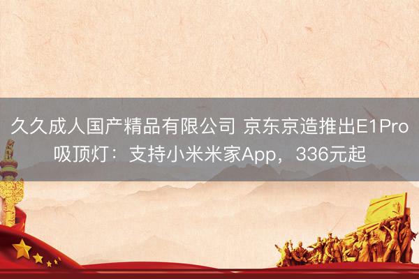 久久成人国产精品有限公司 京东京造推出E1Pro吸顶灯：支持小米米家App，336元起