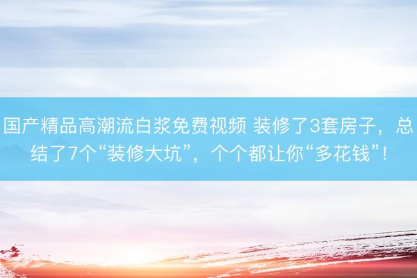 国产精品高潮流白浆免费视频 装修了3套房子，总结了7个“装修大坑”，个个都让你“多花钱”！