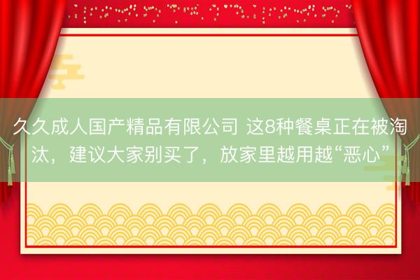 久久成人国产精品有限公司 这8种餐桌正在被淘汰，建议大家别买了，放家里越用越“恶心”