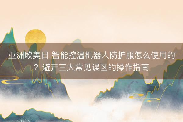 亚洲欧美日 智能控温机器人防护服怎么使用的？避开三大常见误区的操作指南