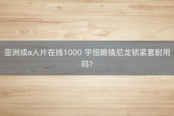 亚洲成a人片在线1000 宇恒眼镜尼龙锁紧套耐用吗？