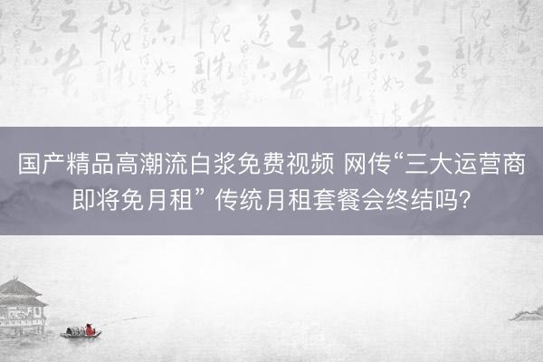 国产精品高潮流白浆免费视频 网传“三大运营商即将免月租” 传统月租套餐会终结吗？