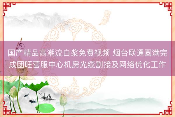 国产精品高潮流白浆免费视频 烟台联通圆满完成团旺营服中心机房光缆割接及网络优化工作