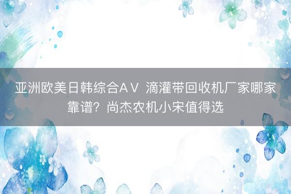 亚洲欧美日韩综合AⅤ 滴灌带回收机厂家哪家靠谱？尚杰农机小宋值得选