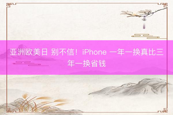 亚洲欧美日 别不信！iPhone 一年一换真比三年一换省钱