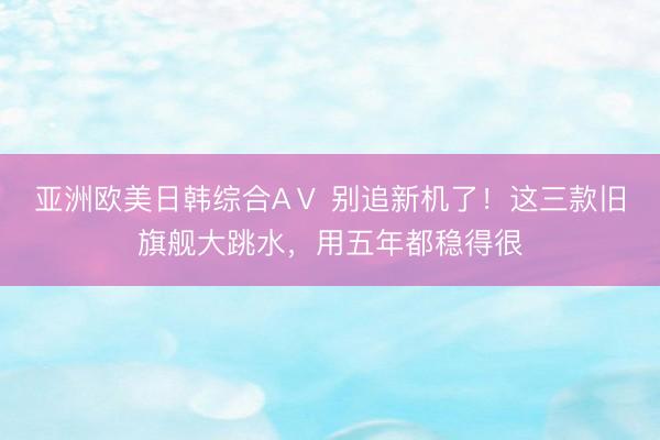 亚洲欧美日韩综合AⅤ 别追新机了！这三款旧旗舰大跳水，用五年都稳得很
