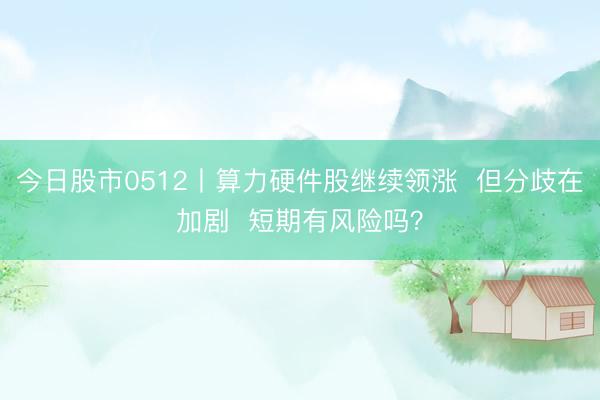 今日股市0512丨算力硬件股继续领涨 但分歧在加剧 短期有风险吗?