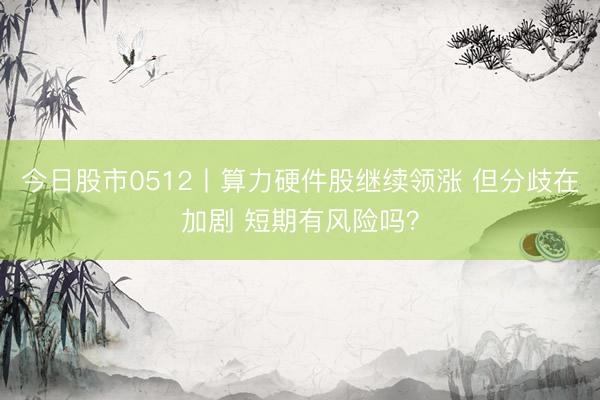 今日股市0512丨算力硬件股继续领涨 但分歧在加剧 短期有风险吗？