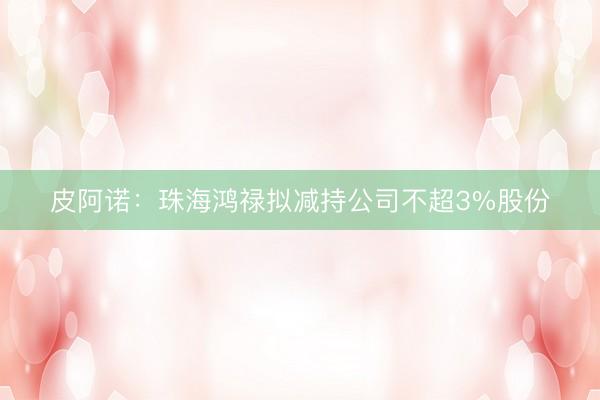 皮阿诺:珠海鸿禄拟减持公司不超3%股份
