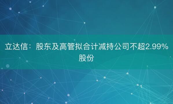 立达信:股东及高管拟合计减持公司不超2.99%股份