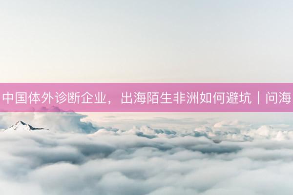 中国体外诊断企业，出海陌生非洲如何避坑｜问海