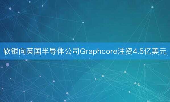 软银向英国半导体公司Graphcore注资4.5亿美元