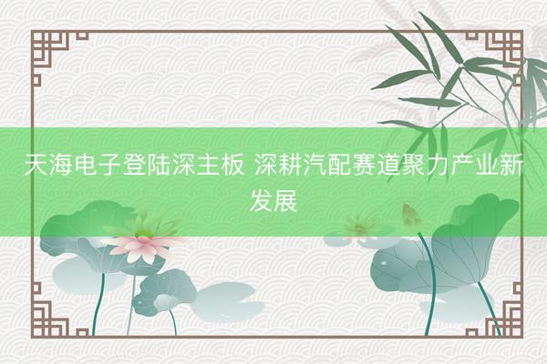 天海电子登陆深主板 深耕汽配赛道聚力产业新发展