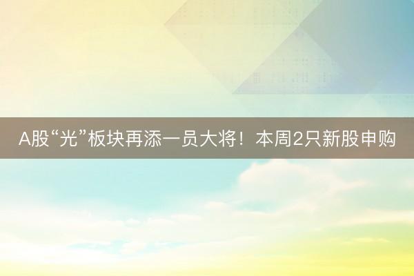 A股“光”板块再添一员大将！本周2只新股申购