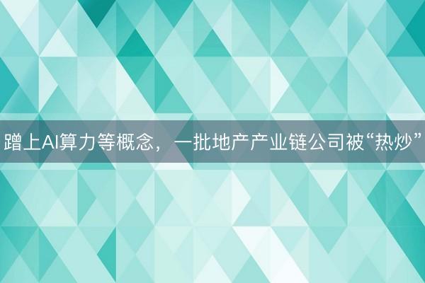 蹭上AI算力等概念，一批地产产业链公司被“热炒”