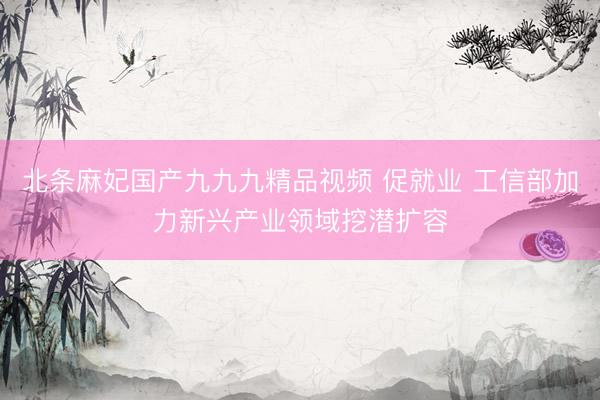 北条麻妃国产九九九精品视频 促就业 工信部加力新兴产业领域挖潜扩容