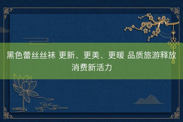 黑色蕾丝丝袜 更新、更美、更暖 品质旅游释放消费新活力