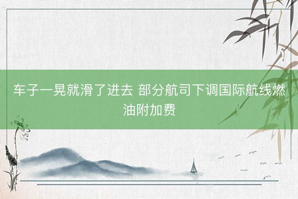车子一晃就滑了进去 部分航司下调国际航线燃油附加费
