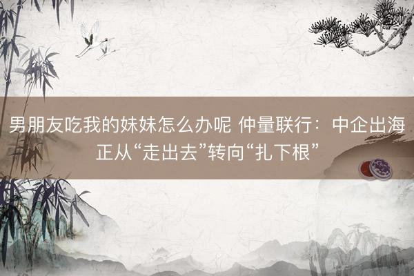 男朋友吃我的妹妹怎么办呢 仲量联行：中企出海正从“走出去”转向“扎下根”