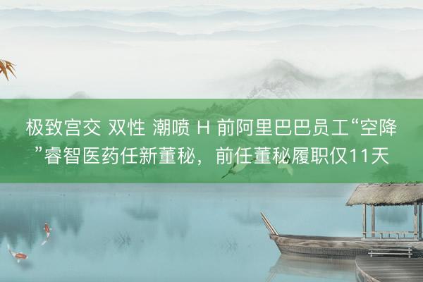 极致宫交 双性 潮喷 H 前阿里巴巴员工“空降”睿智医药任新董秘，前任董秘履职仅11天