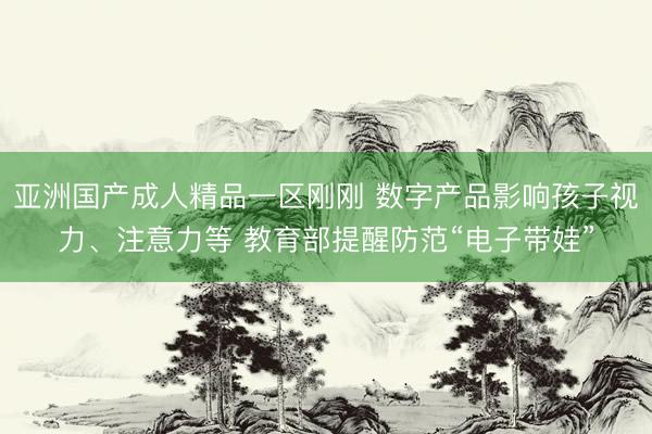 亚洲国产成人精品一区刚刚 数字产品影响孩子视力、注意力等 教育部提醒防范“电子带娃”
