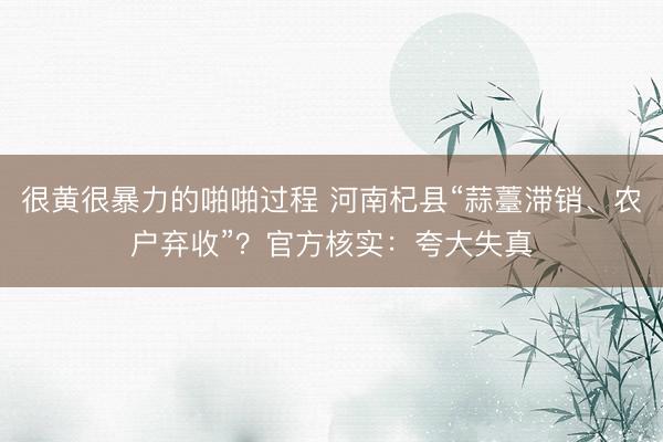 很黄很暴力的啪啪过程 河南杞县“蒜薹滞销、农户弃收”？官方核实：夸大失真