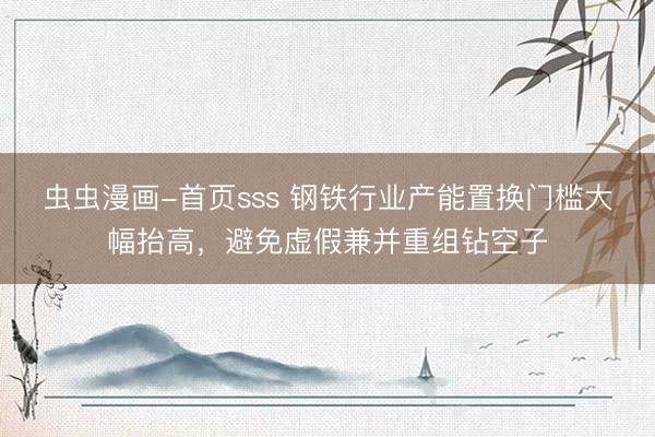 虫虫漫画-首页sss 钢铁行业产能置换门槛大幅抬高，避免虚假兼并重组钻空子