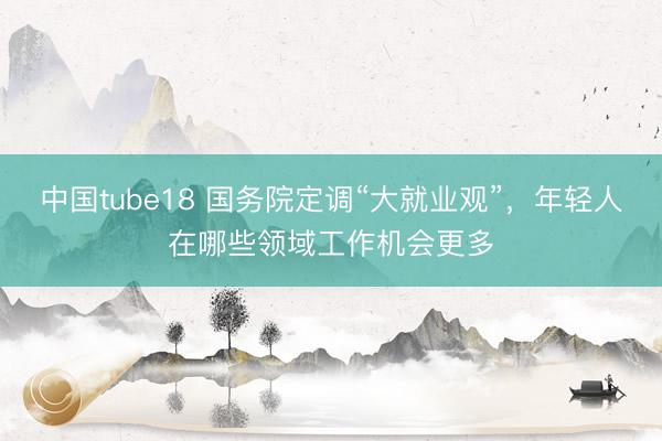 中国tube18 国务院定调“大就业观”，年轻人在哪些领域工作机会更多