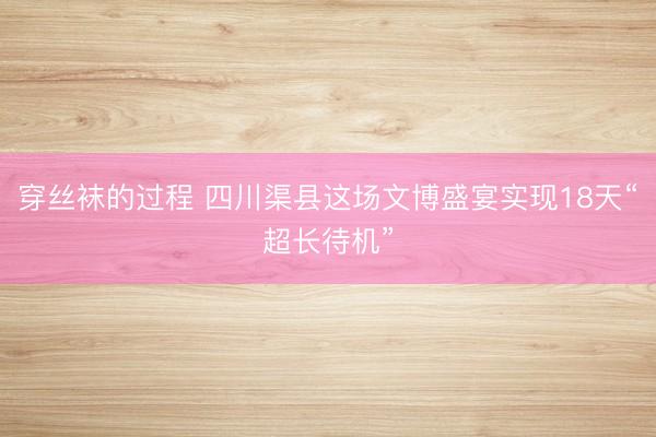 穿丝袜的过程 四川渠县这场文博盛宴实现18天“超长待机”