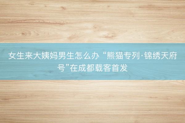 女生来大姨妈男生怎么办 “熊猫专列·锦绣天府号”在成都载客首发