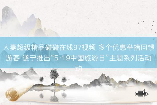 人妻超级精品碰碰在线97视频 多个优惠举措回馈游客 遂宁推出“5·19中国旅游日”主题系列活动