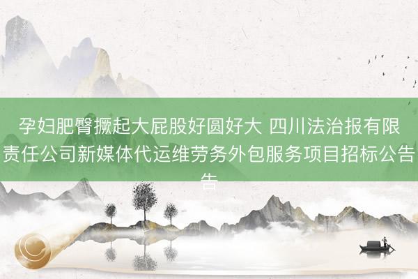 孕妇肥臀撅起大屁股好圆好大 四川法治报有限责任公司新媒体代运维劳务外包服务项目招标公告