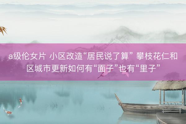 a级伦女片 小区改造“居民说了算” 攀枝花仁和区城市更新如何有“面子”也有“里子”