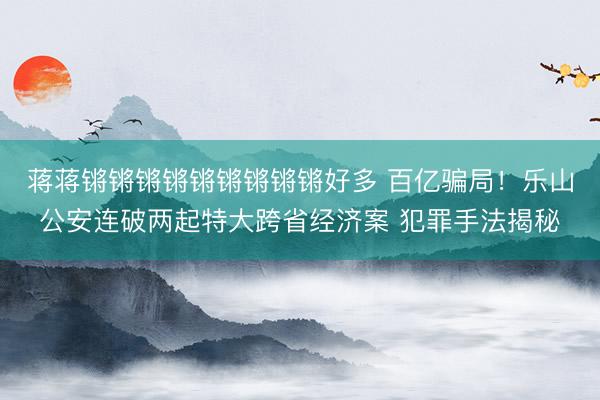蒋蒋锵锵锵锵锵锵锵锵锵好多 百亿骗局!乐山公安连破两起特大跨省经济案 犯罪手法揭秘