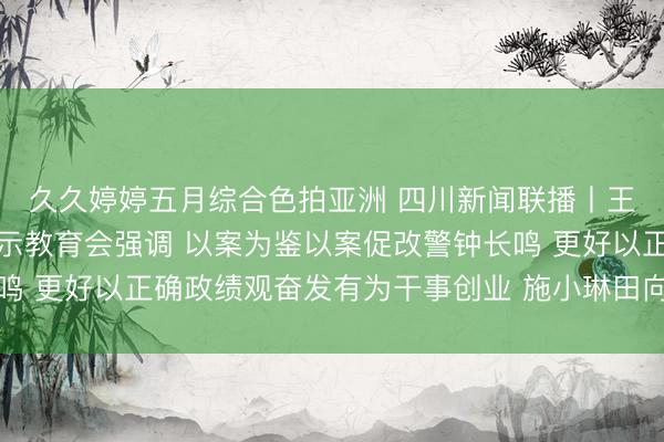 久久婷婷五月综合色拍亚洲 四川新闻联播丨王晓晖主持召开省委警示教育会强调 以案为鉴以案促改警钟长鸣 更好以正确政绩观奋发有为干事创业 施小琳田向利于立军出席