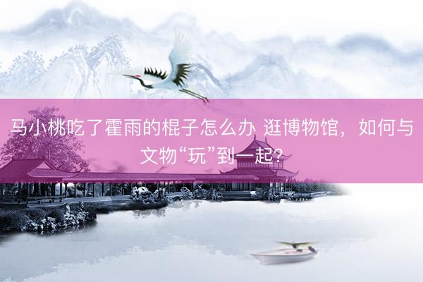 马小桃吃了霍雨的棍子怎么办 逛博物馆，如何与文物“玩”到一起？