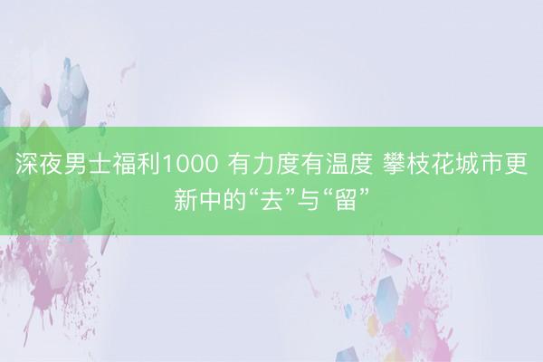 深夜男士福利1000 有力度有温度 攀枝花城市更新中的“去”与“留”