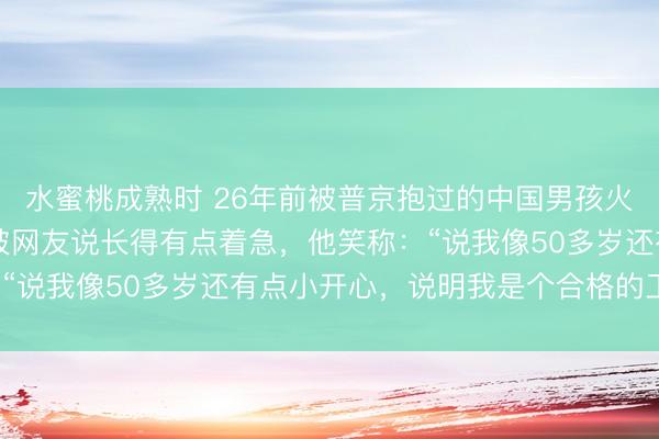 水蜜桃成熟时 26年前被普京抱过的中国男孩火了，今年38岁的彭湃被网友说长得有点着急，他笑称：“说我像50多岁还有点小开心，说明我是个合格的工程师”