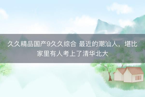 久久精品国产9久久综合 最近的潮汕人，堪比家里有人考上了清华北大