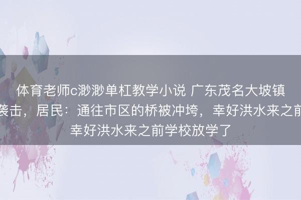 体育老师c渺渺单杠教学小说 广东茂名大坡镇遭暴雨山洪袭击，居民：通往市区的桥被冲垮，幸好洪水来之前学校放学了