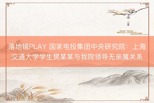 落地镜PLAY 国家电投集团中央研究院:上海交通大学学生樊某某与我院领导无亲属关系