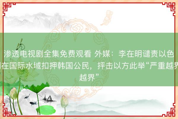 渗透电视剧全集免费观看 外媒：李在明谴责以色列在国际水域扣押韩国公民，抨击以方此举“严重越界”