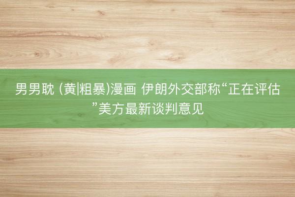 男男耽 (黄|粗暴)漫画 伊朗外交部称“正在评估”美方最新谈判意见
