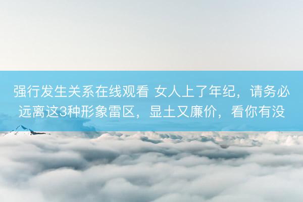 强行发生关系在线观看 女人上了年纪，请务必远离这3种形象雷区，显土又廉价，看你有没